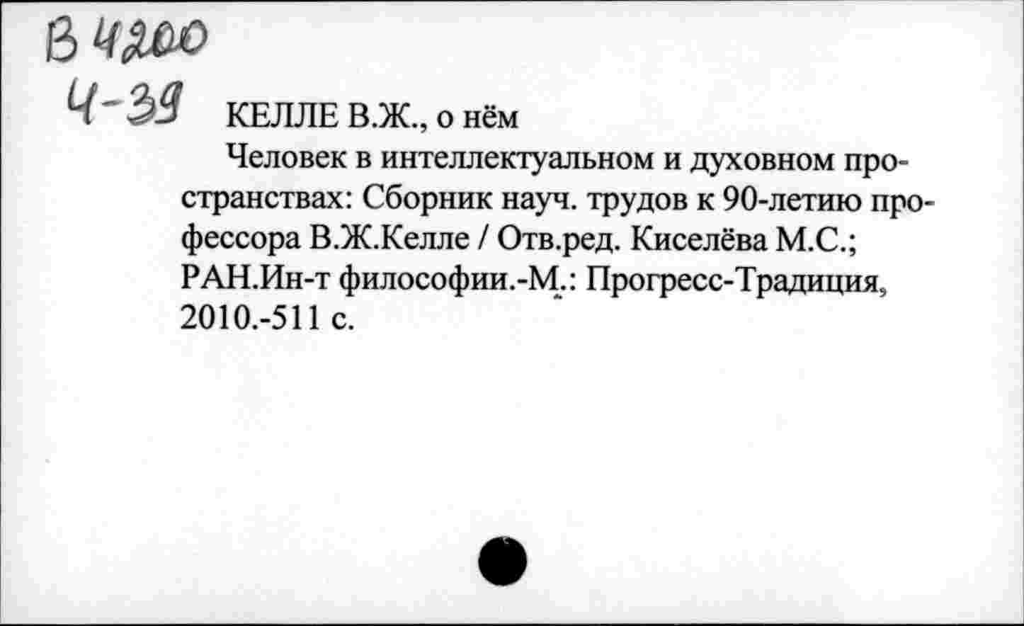 ﻿ч-$з КЕЛЛЕ В.Ж., о нём
Человек в интеллектуальном и духовном пространствах: Сборник науч, трудов к 90-летию профессора В.Ж.Келле / Отв.ред. Киселёва М.С.;
РАН.Ин-т философии.-М.: Прогресс-Традиция, 2010.-511 с.